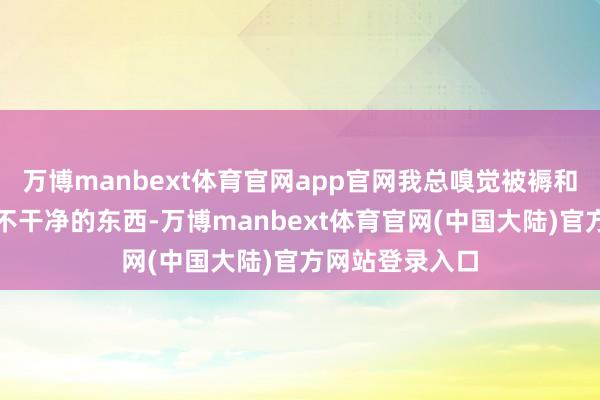 万博manbext体育官网app官网我总嗅觉被褥和衣物上有一些不干净的东西-万博manbext体育官网(中国大陆)官方网站登录入口