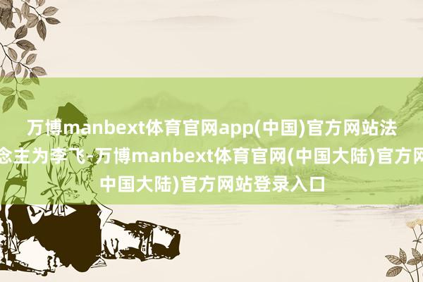 万博manbext体育官网app(中国)官方网站法定代表东说念主为李飞-万博manbext体育官网(中国大陆)官方网站登录入口