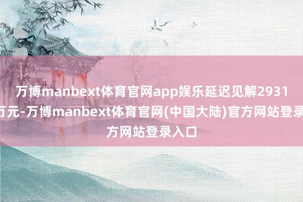 万博manbext体育官网app娱乐延迟见解2931.28万元-万博manbext体育官网(中国大陆)官方网站登录入口