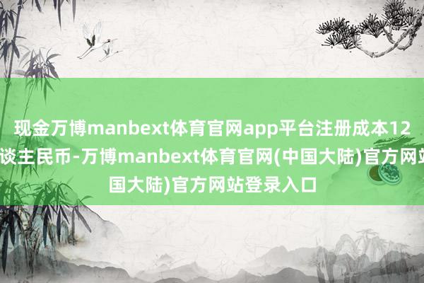 现金万博manbext体育官网app平台注册成本120000万东谈主民币-万博manbext体育官网(中国大陆)官方网站登录入口