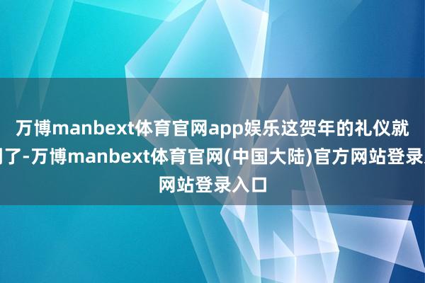 万博manbext体育官网app娱乐这贺年的礼仪就尽到了-万博manbext体育官网(中国大陆)官方网站登录入口