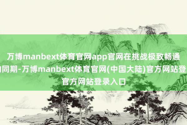 万博manbext体育官网app官网在挑战极致畅通体验的同期-万博manbext体育官网(中国大陆)官方网站登录入口