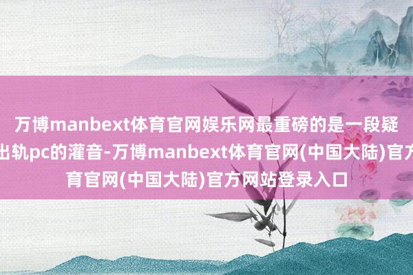 万博manbext体育官网娱乐网最重磅的是一段疑似覃海洋承认出轨pc的灌音-万博manbext体育官网(中国大陆)官方网站登录入口