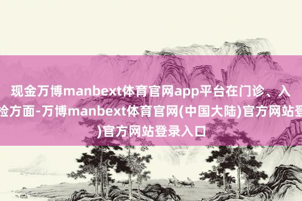 现金万博manbext体育官网app平台在门诊、入院和体检方面-万博manbext体育官网(中国大陆)官方网站登录入口