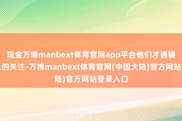 现金万博manbext体育官网app平台他们才诱骗了大王人的关注-万博manbext体育官网(中国大陆)官方网站登录入口