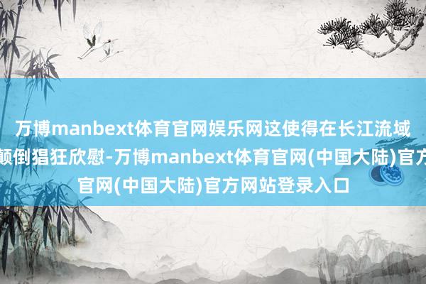 万博manbext体育官网娱乐网这使得在长江流域的鱼类活的是颠倒猖狂欣慰-万博manbext体育官网(中国大陆)官方网站登录入口