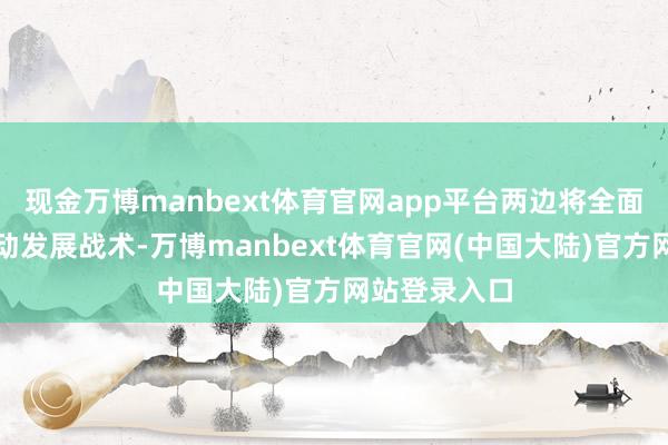 现金万博manbext体育官网app平台两边将全面落实立异启动发展战术-万博manbext体育官网(中国大陆)官方网站登录入口