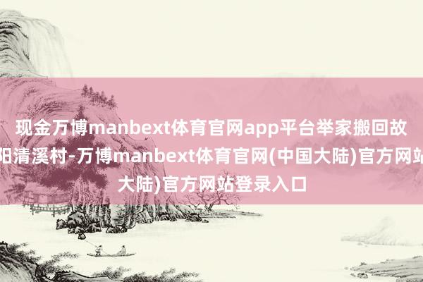 现金万博manbext体育官网app平台举家搬回故乡湖南益阳清溪村-万博manbext体育官网(中国大陆)官方网站登录入口