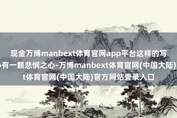 现金万博manbext体育官网app平台这样的写法需要作者的内心有一颗悲悯之心-万博manbext体育官网(中国大陆)官方网站登录入口