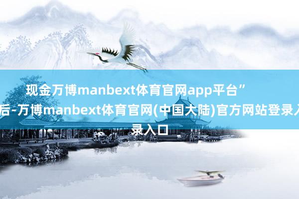 现金万博manbext体育官网app平台”        尔后-万博manbext体育官网(中国大陆)官方网站登录入口