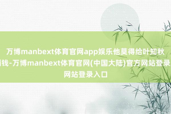 万博manbext体育官网app娱乐他莫得给叶知秋付酒钱-万博manbext体育官网(中国大陆)官方网站登录入口