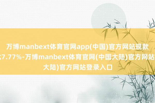 万博manbext体育官网app(中国)官方网站现款占净值比7.77%-万博manbext体育官网(中国大陆)官方网站登录入口