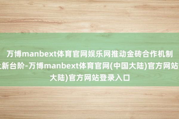 万博manbext体育官网娱乐网推动金砖合作机制附近迈上新台阶-万博manbext体育官网(中国大陆)官方网站登录入口