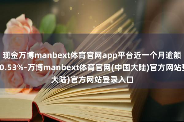 现金万博manbext体育官网app平台近一个月逾额答复为-0.53%-万博manbext体育官网(中国大陆)官方网站登录入口