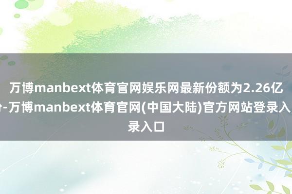 万博manbext体育官网娱乐网最新份额为2.26亿份-万博manbext体育官网(中国大陆)官方网站登录入口