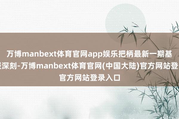 万博manbext体育官网app娱乐把柄最新一期基金季报深刻-万博manbext体育官网(中国大陆)官方网站登录入口