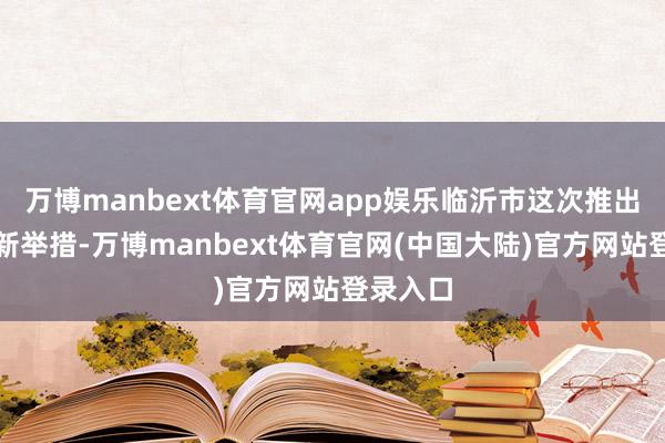 万博manbext体育官网app娱乐临沂市这次推出的处理新举措-万博manbext体育官网(中国大陆)官方网站登录入口